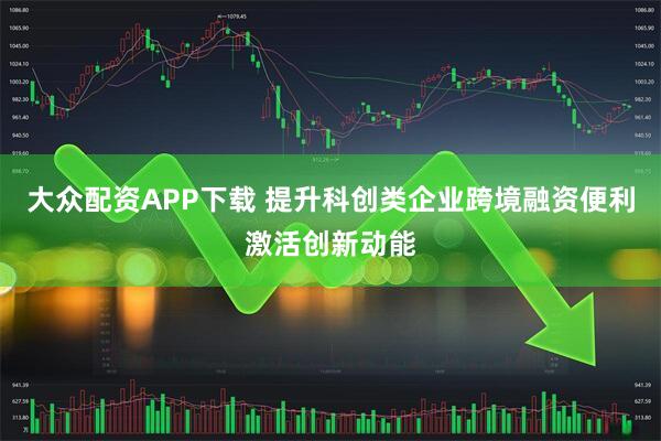 大众配资APP下载 提升科创类企业跨境融资便利激活创新动能