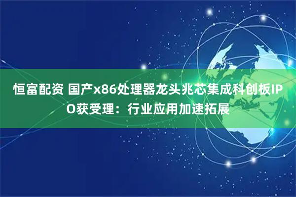 恒富配资 国产x86处理器龙头兆芯集成科创板IPO获受理：行业应用加速拓展