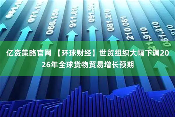 亿资策略官网 【环球财经】世贸组织大幅下调2026年全球货物贸易增长预期