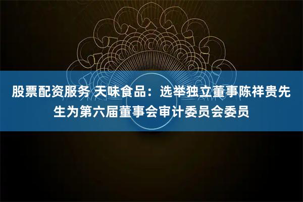 股票配资服务 天味食品：选举独立董事陈祥贵先生为第六届董事会审计委员会委员