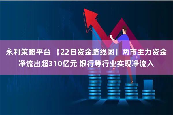 永利策略平台 【22日资金路线图】两市主力资金净流出超310亿元 银行等行业实现净流入