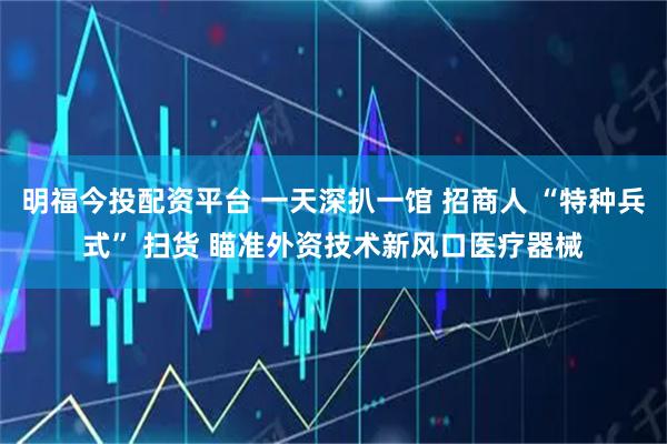 明福今投配资平台 一天深扒一馆 招商人 “特种兵式” 扫货 瞄准外资技术新风口医疗器械