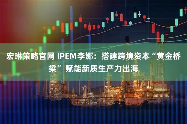 宏琳策略官网 IPEM李娜：搭建跨境资本“黄金桥梁” 赋能新质生产力出海