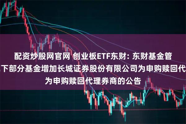 配资炒股网官网 创业板ETF东财: 东财基金管理有限公司旗下部分基金增加长城证券股份有限公司为申购赎回代理券商的公告