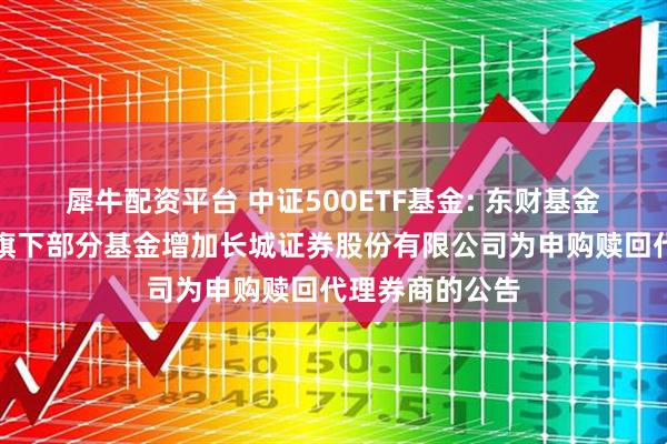 犀牛配资平台 中证500ETF基金: 东财基金管理有限公司旗下部分基金增加长城证券股份有限公司为申购赎回代理券商的公告