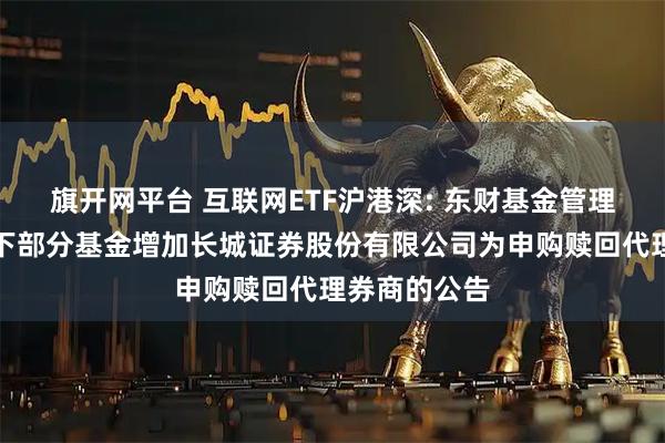 旗开网平台 互联网ETF沪港深: 东财基金管理有限公司旗下部分基金增加长城证券股份有限公司为申购赎回代理券商的公告