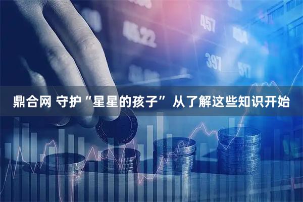 鼎合网 守护“星星的孩子” 从了解这些知识开始