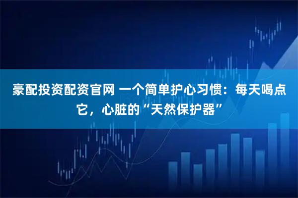 豪配投资配资官网 一个简单护心习惯：每天喝点它，心脏的“天然保护器”