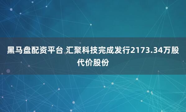 黑马盘配资平台 汇聚科技完成发行2173.34万股代价股份