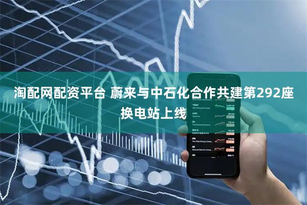 淘配网配资平台 蔚来与中石化合作共建第292座换电站上线