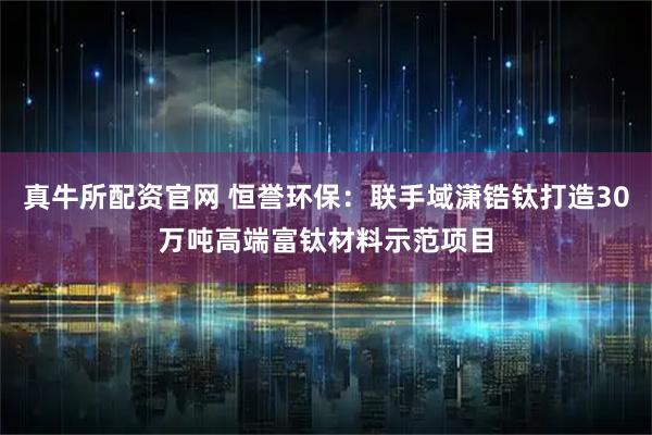 真牛所配资官网 恒誉环保:联手域潇锆钛打造30万吨高端富钛材料示范项目