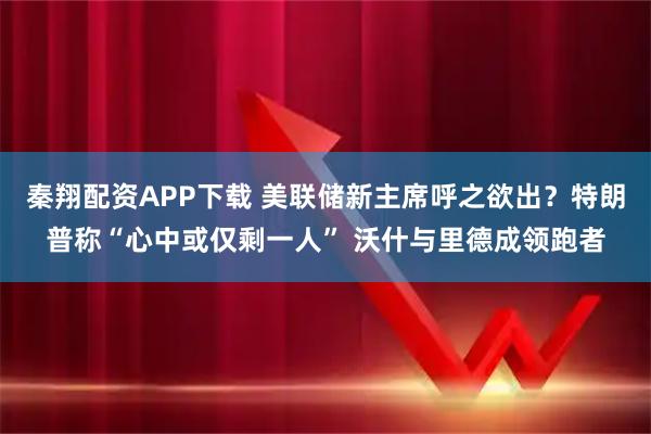 秦翔配资APP下载 美联储新主席呼之欲出？特朗普称“心中或仅剩一人” 沃什与里德成领跑者