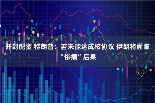 开封配资 特朗普：若未能达成核协议 伊朗将面临“惨痛”后果