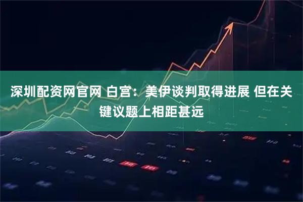 深圳配资网官网 白宫：美伊谈判取得进展 但在关键议题上相距甚远