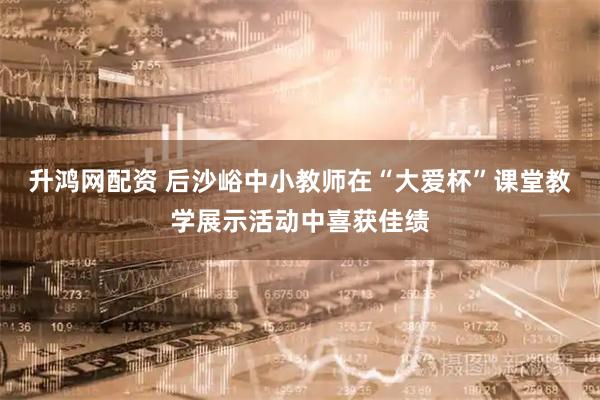 升鸿网配资 后沙峪中小教师在“大爱杯”课堂教学展示活动中喜获佳绩