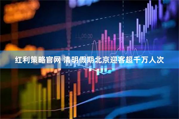 红利策略官网 清明假期北京迎客超千万人次