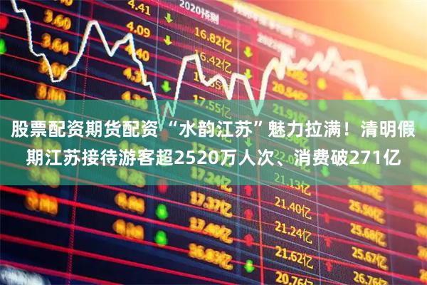 股票配资期货配资 “水韵江苏”魅力拉满！清明假期江苏接待游客超2520万人次、消费破271亿