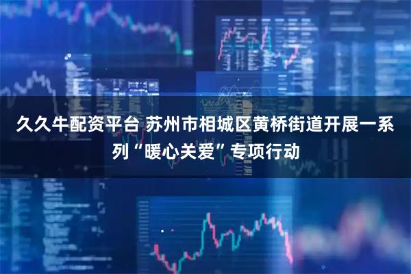 久久牛配资平台 苏州市相城区黄桥街道开展一系列“暖心关爱”专项行动