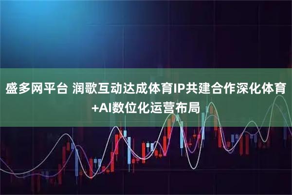 盛多网平台 润歌互动达成体育IP共建合作深化体育+AI数位化运营布局