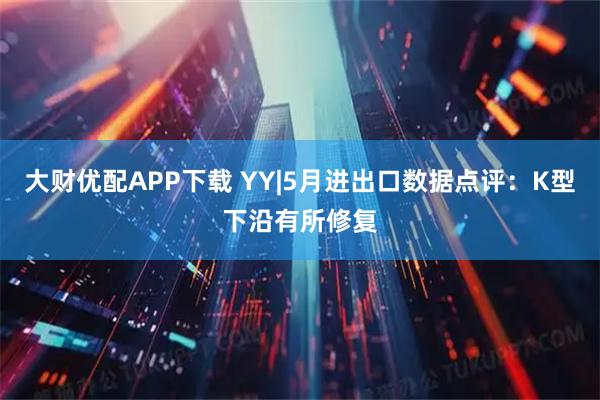 大财优配APP下载 YY|5月进出口数据点评：K型下沿有所修复